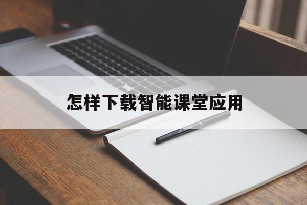 怎样下载智能课堂应用(智能课堂教学软件怎么样)