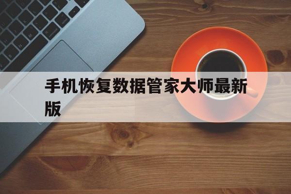 手机恢复数据管家大师最新版(手机恢复数据大师是可靠的吗?)