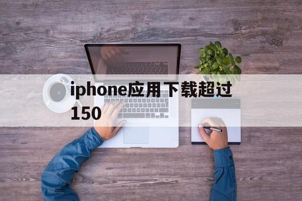 iphone应用下载超过150(iphone下载应用超过200mb怎么办)