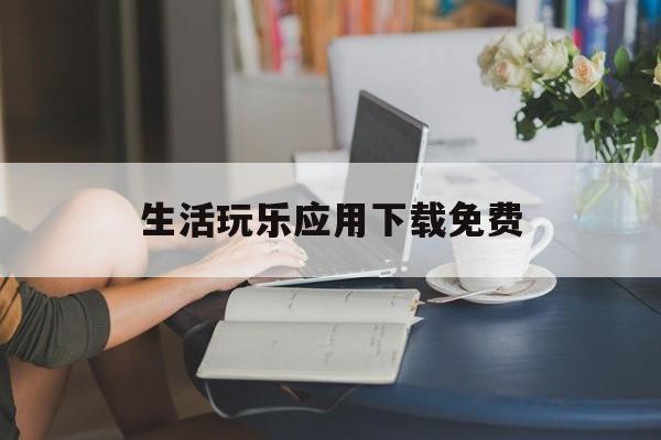 生活玩乐应用下载免费(生活玩乐应用下载免费安装)